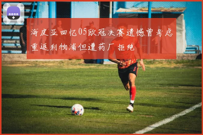 海皮亚回忆05欧冠决赛遗憾曾考虑重返利物浦但遭药厂拒绝