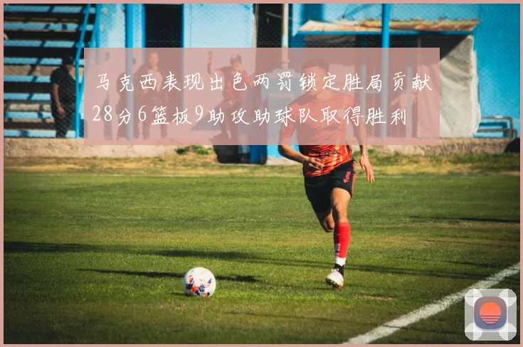 马克西表现出色两罚锁定胜局贡献28分6篮板9助攻助球队取得胜利