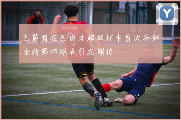 巴萨将在西班牙超级杯中首次亮相全新第四球衣引发期待