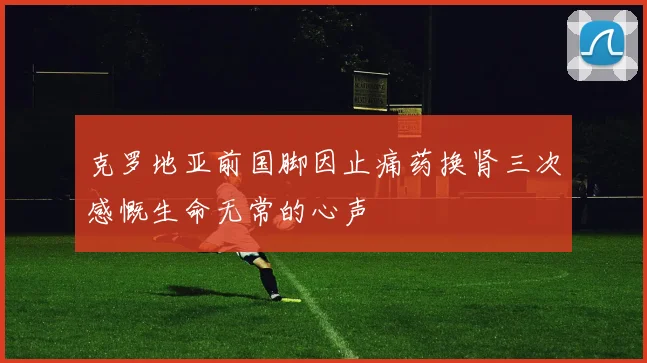 克罗地亚前国脚因止痛药换肾三次感慨生命无常的心声