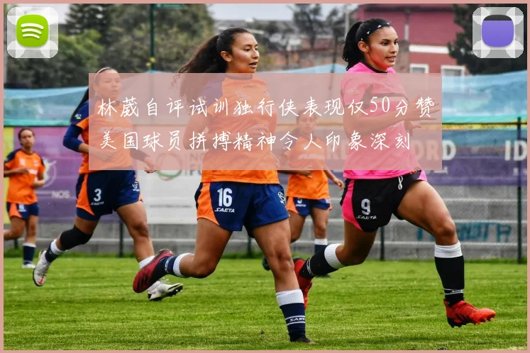 林葳自评试训独行侠表现仅50分赞美国球员拼搏精神令人印象深刻