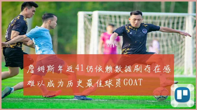 詹姆斯年近41仍依赖数据刷存在感难以成为历史最佳球员GOAT