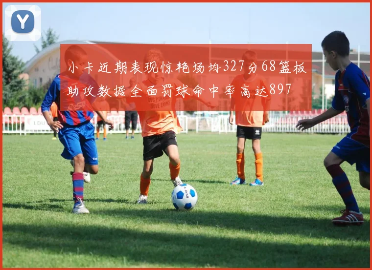 小卡近期表现惊艳场均327分68篮板助攻数据全面罚球命中率高达897
