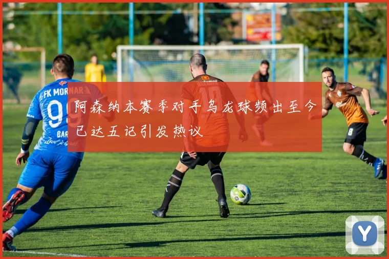 阿森纳本赛季对手乌龙球频出至今已达五记引发热议