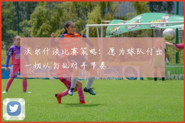 沃尔什谈比赛策略：愿为球队付出一切以打乱对手节奏