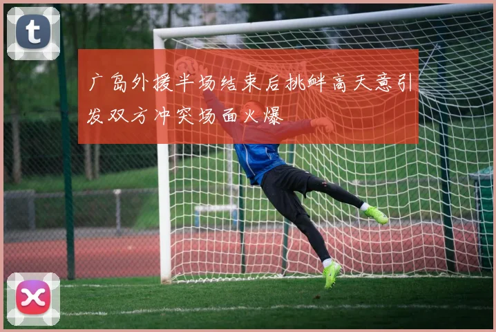广岛外援半场结束后挑衅高天意引发双方冲突场面火爆