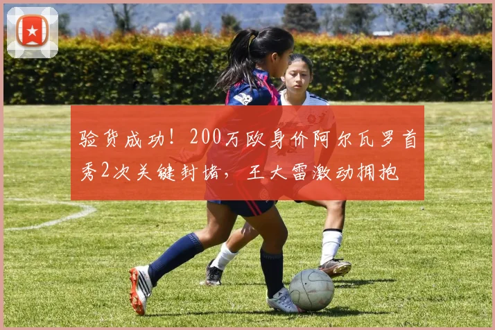 验货成功！200万欧身价阿尔瓦罗首秀2次关键封堵，王大雷激动拥抱